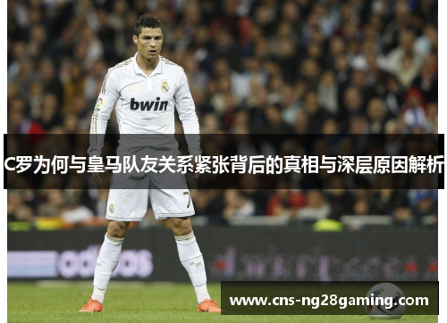 C罗为何与皇马队友关系紧张背后的真相与深层原因解析