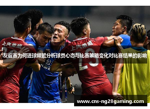 友谊赛为何进球频繁分析球员心态与比赛策略变化对比赛结果的影响