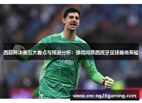 西超杯决赛五大看点与预测分析：谁将问鼎西班牙足球最高荣耀