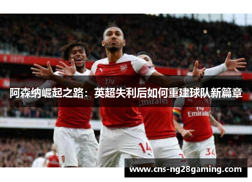阿森纳崛起之路：英超失利后如何重建球队新篇章