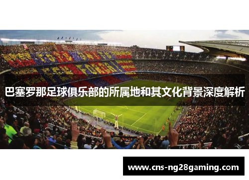 巴塞罗那足球俱乐部的所属地和其文化背景深度解析 巴塞罗那足球俱乐部的所属地和其文化背景深度解析
