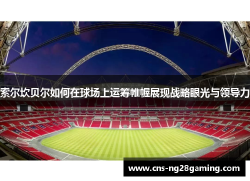 索尔坎贝尔如何在球场上运筹帷幄展现战略眼光与领导力 索尔坎贝尔如何在球场上运筹帷幄展现战略眼光与领导力