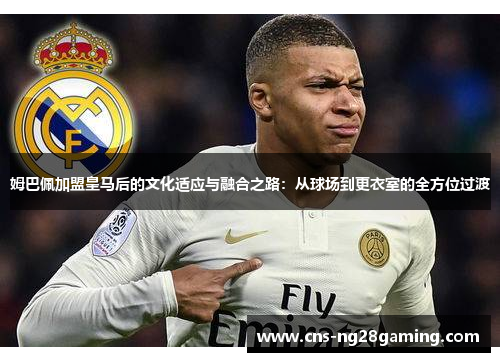 姆巴佩加盟皇马后的文化适应与融合之路:从球场到更衣室的全方位过渡 姆巴佩加盟皇马后的文化适应与融合之路:从球场到更衣室的全方位过渡