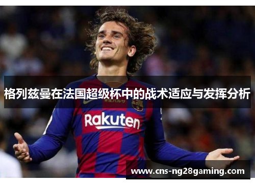 格列兹曼在法国超级杯中的战术适应与发挥分析