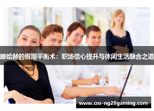 滕哈赫的假期平衡术：职场信心提升与休闲生活融合之道