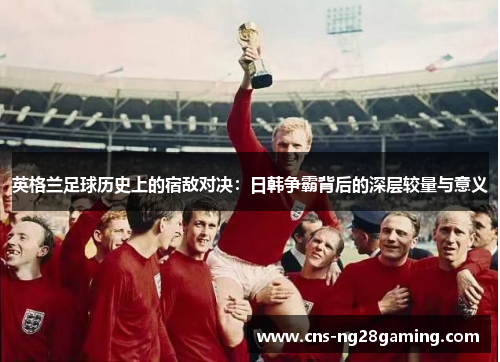 英格兰足球历史上的宿敌对决：日韩争霸背后的深层较量与意义