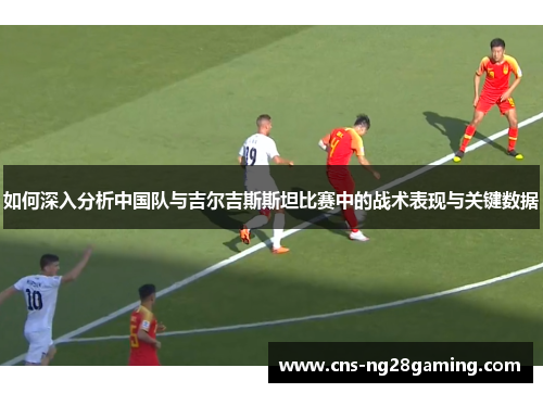 如何深入分析中国队与吉尔吉斯斯坦比赛中的战术表现与关键数据