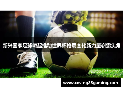 新兴国家足球崛起推动世界杯格局变化新力量崭露头角