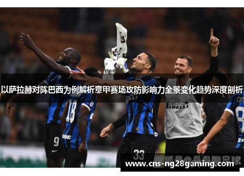 以萨拉赫对阵巴西为例解析意甲赛场攻防影响力全景变化趋势深度剖析 以萨拉赫对阵巴西为例解析意甲赛场攻防影响力全景变化趋势深度剖析