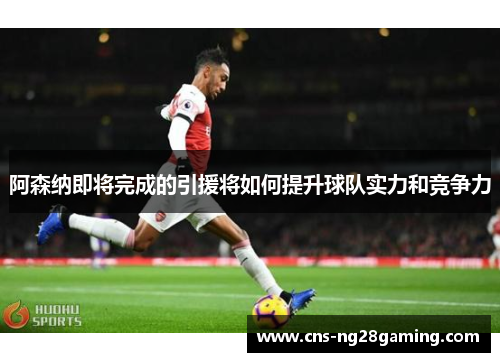 阿森纳即将完成的引援将如何提升球队实力和竞争力 阿森纳即将完成的引援将如何提升球队实力和竞争力