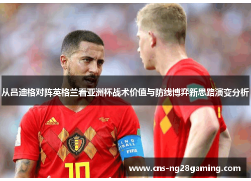 从吕迪格对阵英格兰看亚洲杯战术价值与防线博弈新思路演变分析 从吕迪格对阵英格兰看亚洲杯战术价值与防线博弈新思路演变分析