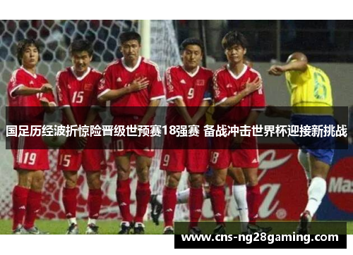 国足历经波折惊险晋级世预赛18强赛 备战冲击世界杯迎接新挑战 国足历经波折惊险晋级世预赛18强赛 备战冲击世界杯迎接新挑战
