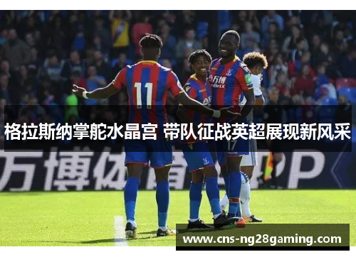 格拉斯纳掌舵水晶宫 带队征战英超展现新风采 格拉斯纳掌舵水晶宫 带队征战英超展现新风采