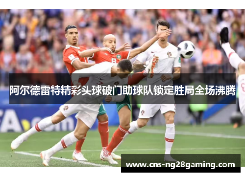 阿尔德雷特精彩头球破门助球队锁定胜局全场沸腾